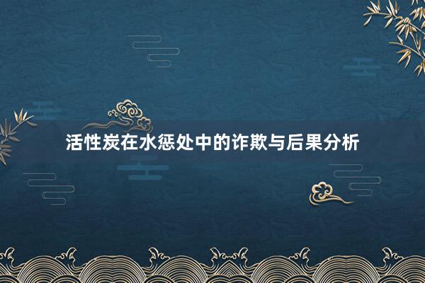 活性炭在水惩处中的诈欺与后果分析