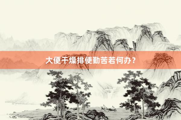 大便干燥排便勤苦若何办？