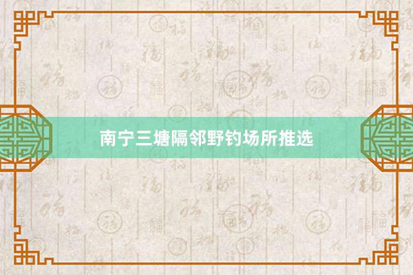 南宁三塘隔邻野钓场所推选