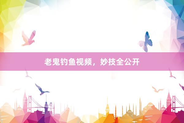 老鬼钓鱼视频，妙技全公开